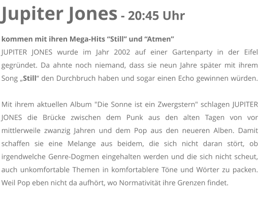Jupiter Jones - 20:45 Uhr kommen mit ihren Mega-Hits Still und Atmen JUPITER JONES wurde im Jahr 2002 auf einer Gartenparty in der Eifel gegrndet. Da ahnte noch niemand, dass sie neun Jahre spter mit ihrem Song Still den Durchbruch haben und sogar einen Echo gewinnen wrden. Mit ihrem aktuellen Album "Die Sonne ist ein Zwergstern" schlagen JUPITER JONES die Brcke zwischen dem Punk aus den alten Tagen von vor mittlerweile zwanzig Jahren und dem Pop aus den neueren Alben. Damit schaffen sie eine Melange aus beidem, die sich nicht daran strt, ob irgendwelche Genre-Dogmen eingehalten werden und die sich nicht scheut, auch unkomfortable Themen in komfortablere Tne und Wrter zu packen. Weil Pop eben nicht da aufhrt, wo Normativitt ihre Grenzen findet.